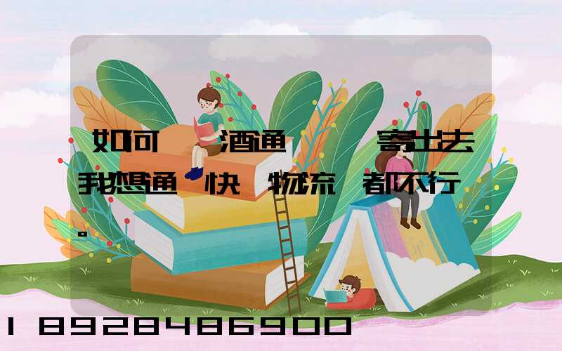 如何將黃酒通過貨運寄出去我想通過快遞物流,都不行。